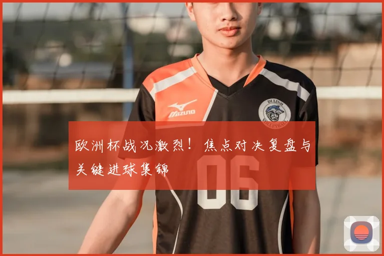 欧洲杯战况激烈！焦点对决复盘与关键进球集锦