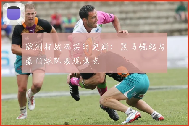 欧洲杯战况实时更新：黑马崛起与豪门球队表现盘点