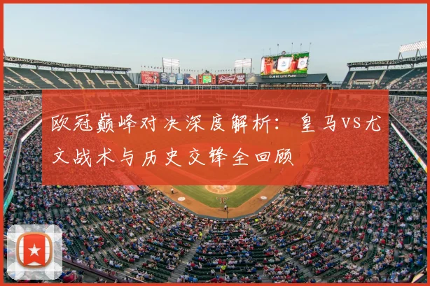 欧冠巅峰对决深度解析：皇马vs尤文战术与历史交锋全回顾