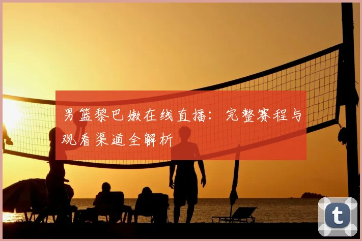 男篮黎巴嫩在线直播：完整赛程与观看渠道全解析