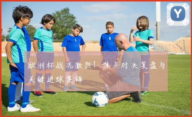 欧洲杯战况激烈！焦点对决复盘与关键进球集锦